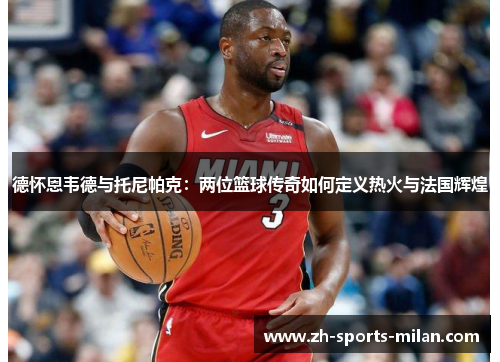 德怀恩韦德与托尼帕克：两位篮球传奇如何定义热火与法国辉煌